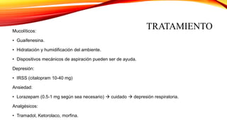 TRATAMIENTOMucolíticos:
• Guaifenesina.
• Hidratación y humidificación del ambiente.
• Dispositivos mecánicos de aspiración pueden ser de ayuda.
Depresión:
• IRSS (citalopram 10-40 mg)
Ansiedad:
• Lorazepam (0.5-1 mg según sea necesario)  cuidado  depresión respiratoria.
Analgésicos:
• Tramadol, Ketorolaco, morfina.
 