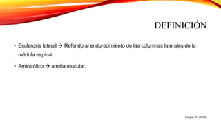 DEFINICIÓN
• Esclerosis lateral  Referido al endurecimiento de las columnas laterales de la
médula espinal.
• Amiotrófico  atrofia mucular.
Kasper, D. (2015)
 