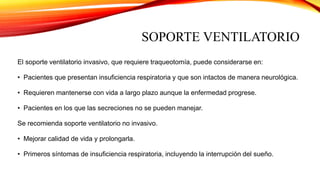 SOPORTE VENTILATORIO
El soporte ventilatorio invasivo, que requiere traqueotomía, puede considerarse en:
• Pacientes que presentan insuficiencia respiratoria y que son intactos de manera neurológica.
• Requieren mantenerse con vida a largo plazo aunque la enfermedad progrese.
• Pacientes en los que las secreciones no se pueden manejar.
Se recomienda soporte ventilatorio no invasivo.
• Mejorar calidad de vida y prolongarla.
• Primeros síntomas de insuficiencia respiratoria, incluyendo la interrupción del sueño.
 