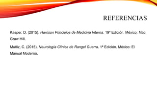 REFERENCIAS
Kasper, D. (2015). Harrison Principios de Medicina Interna. 19ª Edición. México: Mac
Graw Hill.
Muñiz, C. (2015). Neurología Clínica de Rangel Guerra. 1ª Edición. México: El
Manual Moderno.
 
