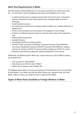 2/5
Work Visa Requirements in Malta
Non-EU travelers entering Malta by air or sea need to present some other documents
too. You will need to show the following documents at the Maltese port of entry:
A valid travel document or passport issued within the last ten years. It should be
valid for at least three more months beyond your anticipated date of exit from
Schengen.
Travel medical insurance
An employment contract with a company based in Malta or an invitation letter from a
Maltese host,
Proof of accommodations for the duration of the applicant’s time in Malta
Evidence of sufficient financial means to cover the entire period of the applicant’s
stay
Relevant Work Experience
Updated Resume
Candidates should be currently working
COVID-19 fully-vaccination certification. Approved Vaccines: Pfizer-BioNTech
Comirnaty; AstraZeneca Vaxzevria COVID-19 vaccine (COVISHIELD); Janssen
(Johnson & Johnson) COVID-19 vaccine; Moderna Spikevax COVID-19 vaccine
Residency documents for applicants residing outside their home country
Additionally, the Maltese border officer may inquire about your visit to Malta by asking
you questions like
Your purpose for visiting Malta?
How long do you intend to stay in Malta?
Where are you going to stay in Malta? Etc.
The Maltese border officer is the one who will give the final decision if you are permitted
to enter Malta or not. Make sure that the officer stamps your passport when you enter
Malta. Without a stamp, you might be fined or detained from Malta.
Types of Work Visas Available to Foreign Workers in Malta
 