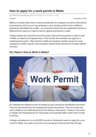 1/5
by admin November 28, 2022
How to apply for a work permit in Malta
alsaqibrecruitmentgroup.com/how-to-apply-for-a-work-permit-in-malta/
Malta is an island nation that is a famous destination for emigrants as well as international
businesses for work If you or any employee in your company wish to work in Malta to
experience what Malta has to offer, you must know what is the visa application process in
Malta and the criteria you need to meet for getting work permit in malta.
Foreign workers are required to have the proper visas and work permits in order to work
in Malta, as stated by immigration laws. Once arrived, the candidate can apply for a
residence/work permit. Work permits in Malta are employer-specific (except for some
exceptions), location-specific, and occupation-specific Work permits are normally valid for
one year.
Do I Need a Visa to Work in Malta?
EU nationals are allowed to enter its territory by only carrying an identification document.
They are also exempt from the employment license requirement. They can reside and
work in Malta for an indefinite period of time without a work permit. However, they need
to register with theDepartment for Citizenship and Expatriate Affairs within three months
of arriving.
A foreign individual who is non-EU/EEA country or Switzerland needs to apply for a visa
to work in Malta. You need a visa even if you are going to work for less than 90 days.
 
