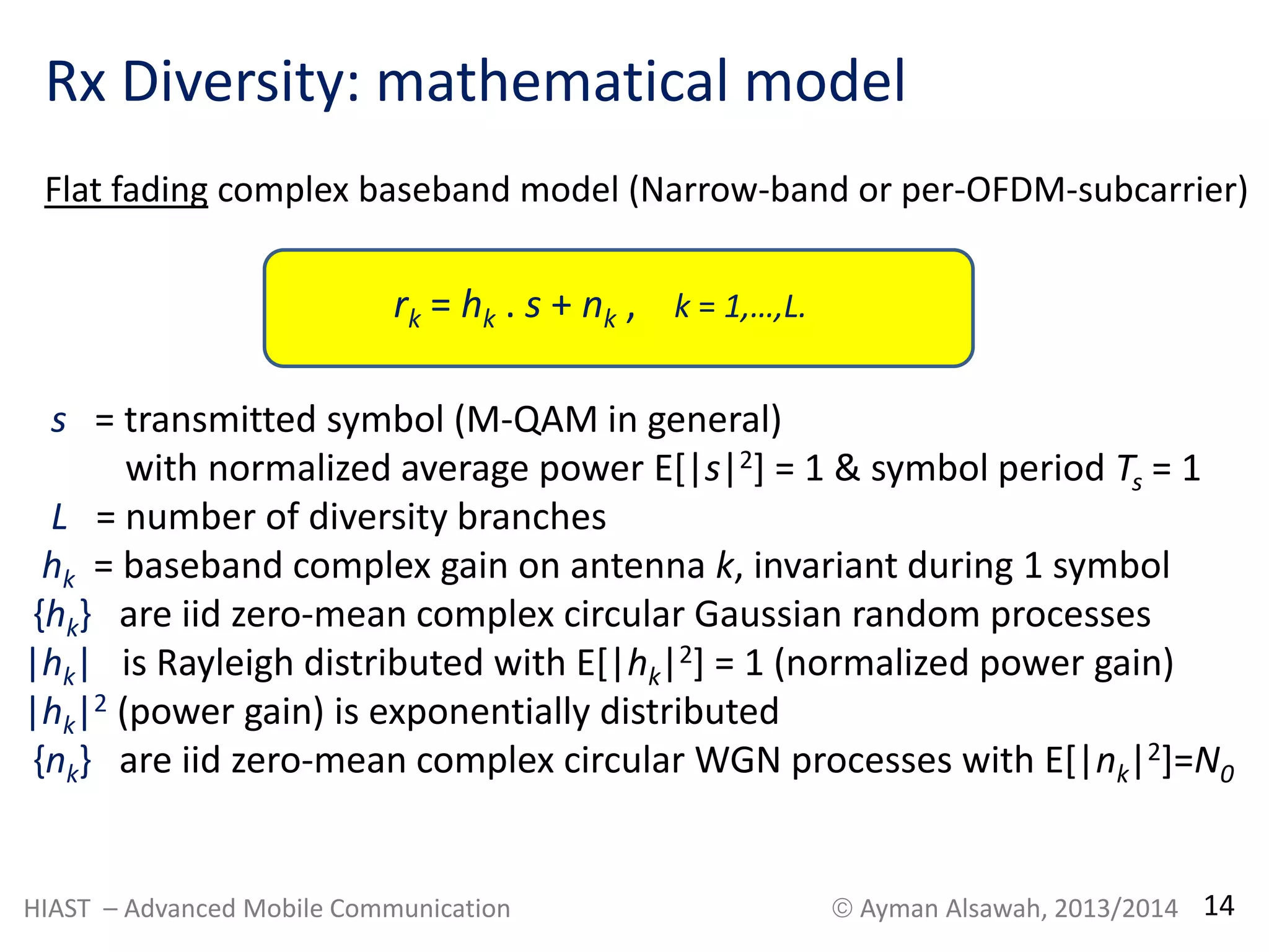 Rx Diversity: mathematical model 
Flat fading complex baseband model (Narrow-band or per-OFDM-subcarrier) 
rk = hk . s + nk , k = 1,…,L. 
s = transmitted symbol (M-QAM in general) 
with normalized average power E[|s|2] = 1 & symbol period Ts = 1 
L = number of diversity branches 
hk = baseband complex gain on antenna k, invariant during 1 symbol 
{hk} are iid zero-mean complex circular Gaussian random processes 
|hk| is Rayleigh distributed with E[|hk|2] = 1 (normalized power gain) 
|hk|2 (power gain) is exponentially distributed 
{nk} are iid zero-mean complex circular WGN processes with E[|nk|2]=N0 
HIAST – Advanced Mobile Communication  Ayman Alsawah, 2013/2014 14 
 