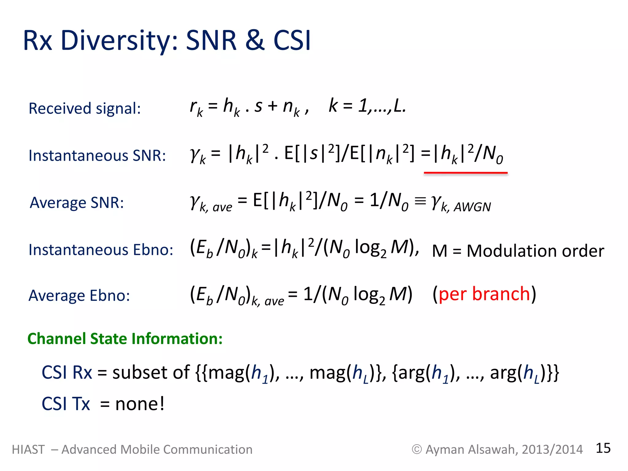 Rx Diversity: SNR & CSI 
rk = hk . s + nk , k = 1,…,L. 
γk = |hk|2 Instantaneous SNR: . E[|s|2]/E[|nk|2] =|hk|2/N0 
Average SNR: γk, ave = E[|hk|2]/N0 = 1/N0  γk, AWGN 
Instantaneous Ebno: (Eb /N0)k =|hk|2/(N0 log2 M), 
Average Ebno: 
M = Modulation order 
(Eb /N0)k, ave = 1/(N0 log2 M) (per branch) 
Received signal: 
Channel State Information: 
CSI Rx = subset of {{mag(h1), …, mag(hL)}, {arg(h1), …, arg(hL)}} 
CSI Tx = none! 
HIAST – Advanced Mobile Communication  Ayman Alsawah, 2013/2014 15 
 