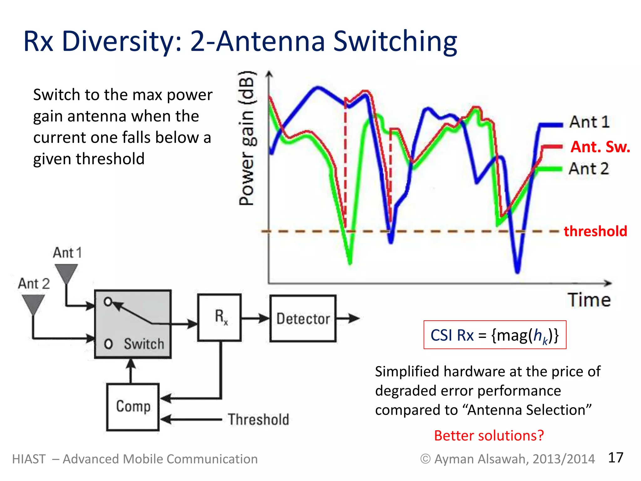 Rx Diversity: 2-Antenna Switching 
Switch to the max power 
gain antenna when the 
current one falls below a 
given threshold 
Ant. Sw. 
threshold 
CSI Rx = {mag(hk)} 
Simplified hardware at the price of 
degraded error performance 
compared to “Antenna Selection” 
Better solutions? 
HIAST – Advanced Mobile Communication  Ayman Alsawah, 2013/2014 17 
 
