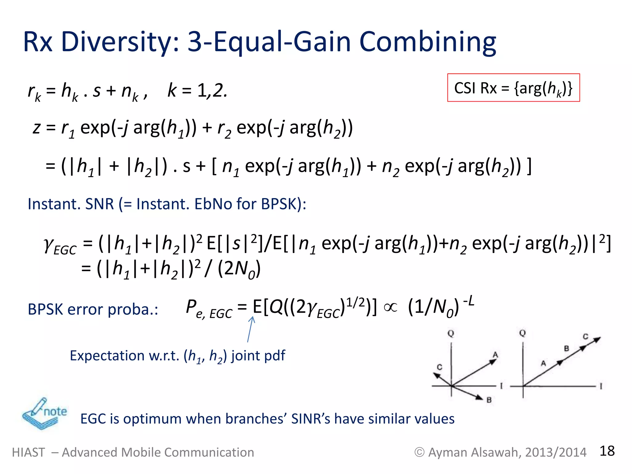Rx Diversity: 3-Equal-Gain Combining 
rk = hk . s + nk , k = 1,2. 
z = r1 exp(-j arg(h1)) + r2 exp(-j arg(h2)) 
= (|h1| + |h2|) . s + [ n1 exp(-j arg(h1)) + n2 exp(-j arg(h2)) ] 
Instant. SNR (= Instant. EbNo for BPSK): 
γEGC = (|h1|+|h2|)2 E[|s|2]/E[|n1 exp(-j arg(h1))+n2 exp(-j arg(h2))|2] 
= (|h1|+|h2|)2 / (2N0) 
BPSK error proba.: Pe, EGC = E[Q((2γEGC)1/2)]  (1/N0) -L 
Expectation w.r.t. (h1, h2) joint pdf 
CSI Rx = {arg(hk)} 
EGC is optimum when branches’ SINR’s have similar values 
HIAST – Advanced Mobile Communication  Ayman Alsawah, 2013/2014 18 
 