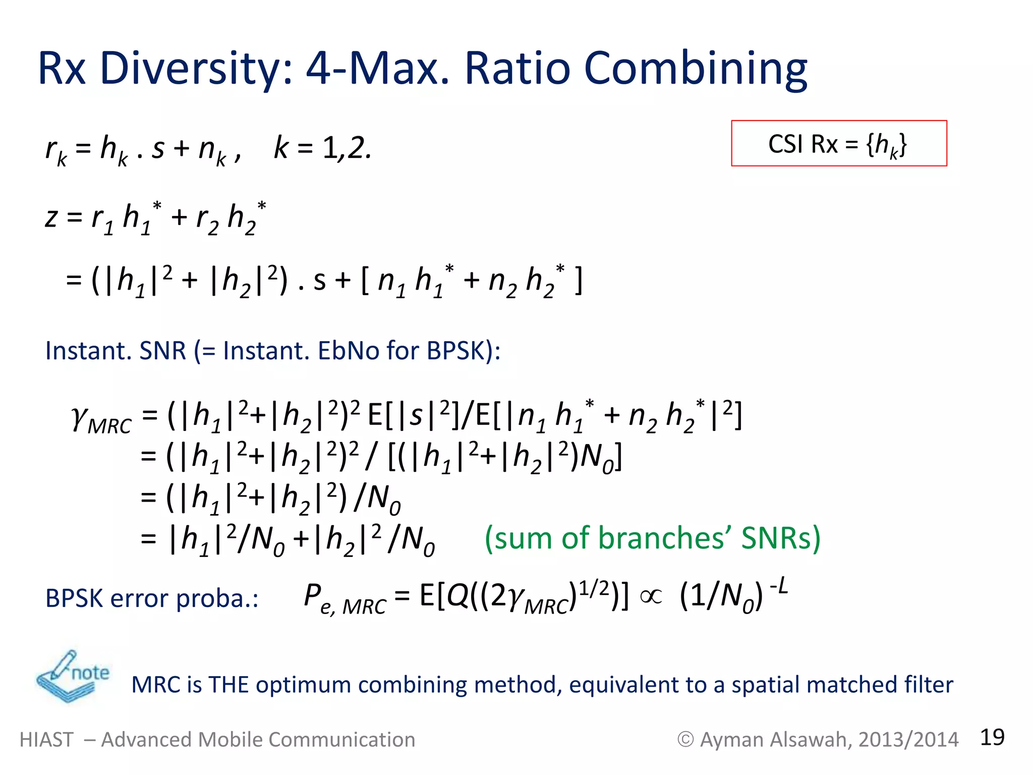 Rx Diversity: 4-Max. Ratio Combining 
* + r2 h2 
z = r1 h1 
* 
= (|h1|2 + |h2|2) . s + [ n1 h1 
* + n2 h2 
* ] 
rk = hk . s + nk , k = 1,2. 
Instant. SNR (= Instant. EbNo for BPSK): 
γMRC = (|h1|2+|h2|2)2 E[|s|2]/E[|n1 h1 
* + n2 h2 
*|2] 
= (|h1|2+|h2|2)2 / [(|h1|2+|h2|2)N0] 
= (|h1|2+|h2|2) /N0 
= |h1|2/N0 +|h2|2 /N0 (sum of branches’ SNRs) 
BPSK error proba.: 
CSI Rx = {hk} 
Pe, MRC = E[Q((2γMRC)1/2)]  (1/N0) -L 
MRC is THE optimum combining method, equivalent to a spatial matched filter 
HIAST – Advanced Mobile Communication  Ayman Alsawah, 2013/2014 19 
 