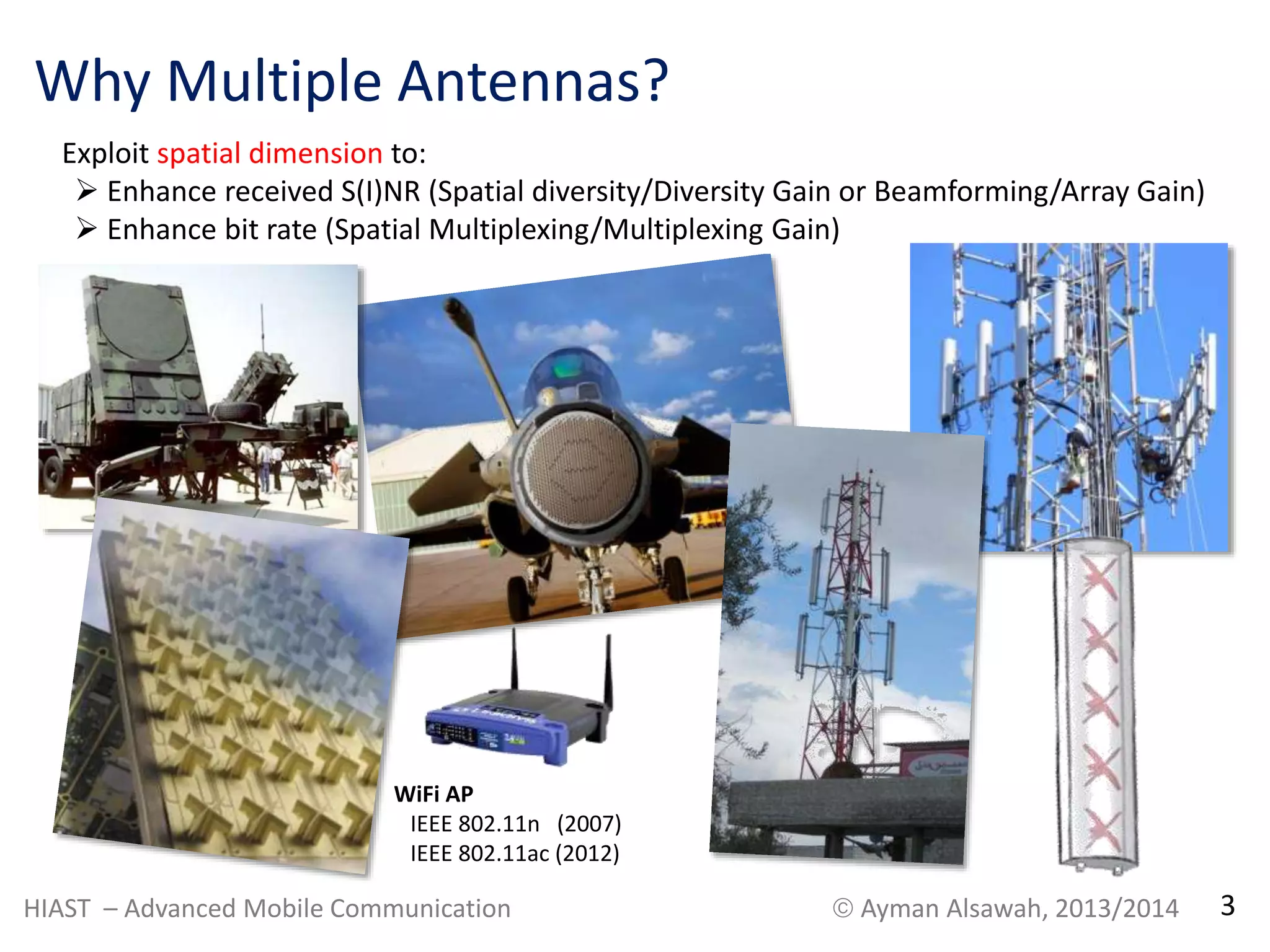 Why Multiple Antennas? 
Exploit spatial dimension to: 
 Enhance received S(I)NR (Spatial diversity/Diversity Gain or Beamforming/Array Gain) 
 Enhance bit rate (Spatial Multiplexing/Multiplexing Gain) 
WiFi AP 
IEEE 802.11n (2007) 
IEEE 802.11ac (2012) 
HIAST – Advanced Mobile Communication  Ayman Alsawah, 2013/2014 3 
 