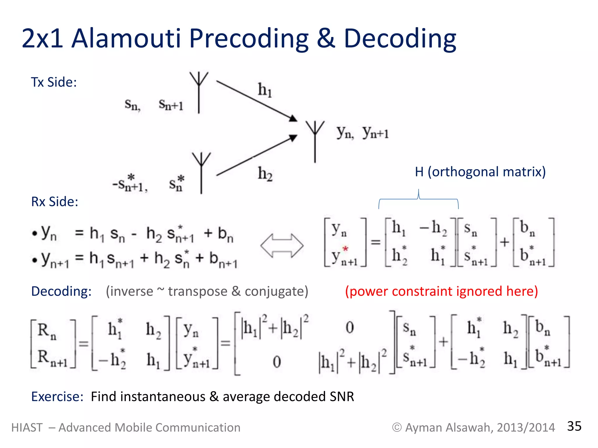 2x1 Alamouti Precoding & Decoding 
Tx Side: 
Rx Side: 
Decoding: (power constraint ignored here) 
Exercise: Find instantaneous & average decoded SNR 
H (orthogonal matrix) 
(inverse ~ transpose & conjugate) 
HIAST – Advanced Mobile Communication  Ayman Alsawah, 2013/2014 35 
 