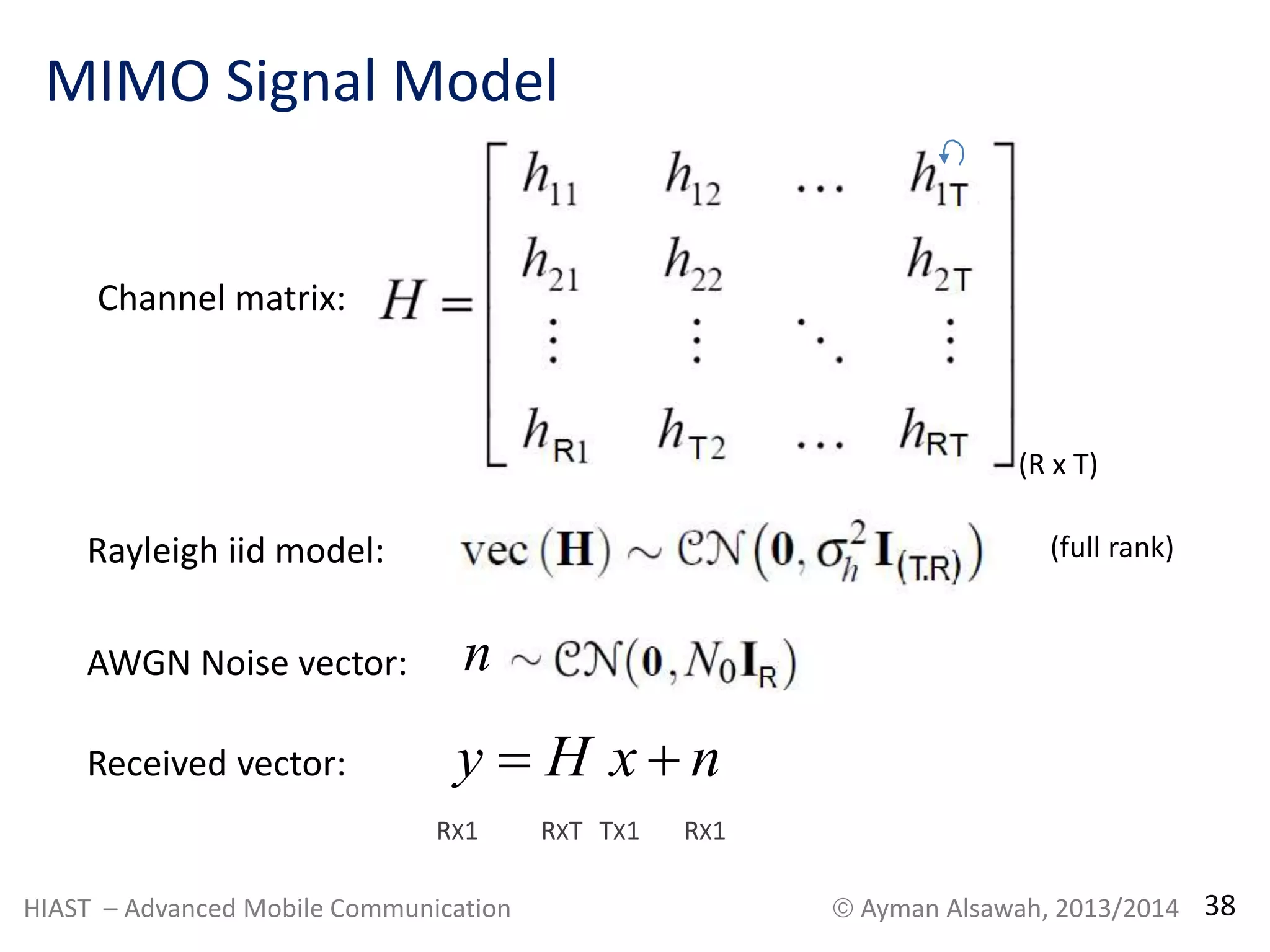 MIMO Signal Model 
Channel matrix: 
Rayleigh iid model: 
AWGN Noise vector: n 
(R x T) 
Received vector: y  H x  n 
RX1 RXT TX1 RX1 
(full rank) 
HIAST – Advanced Mobile Communication  Ayman Alsawah, 2013/2014 38 
 