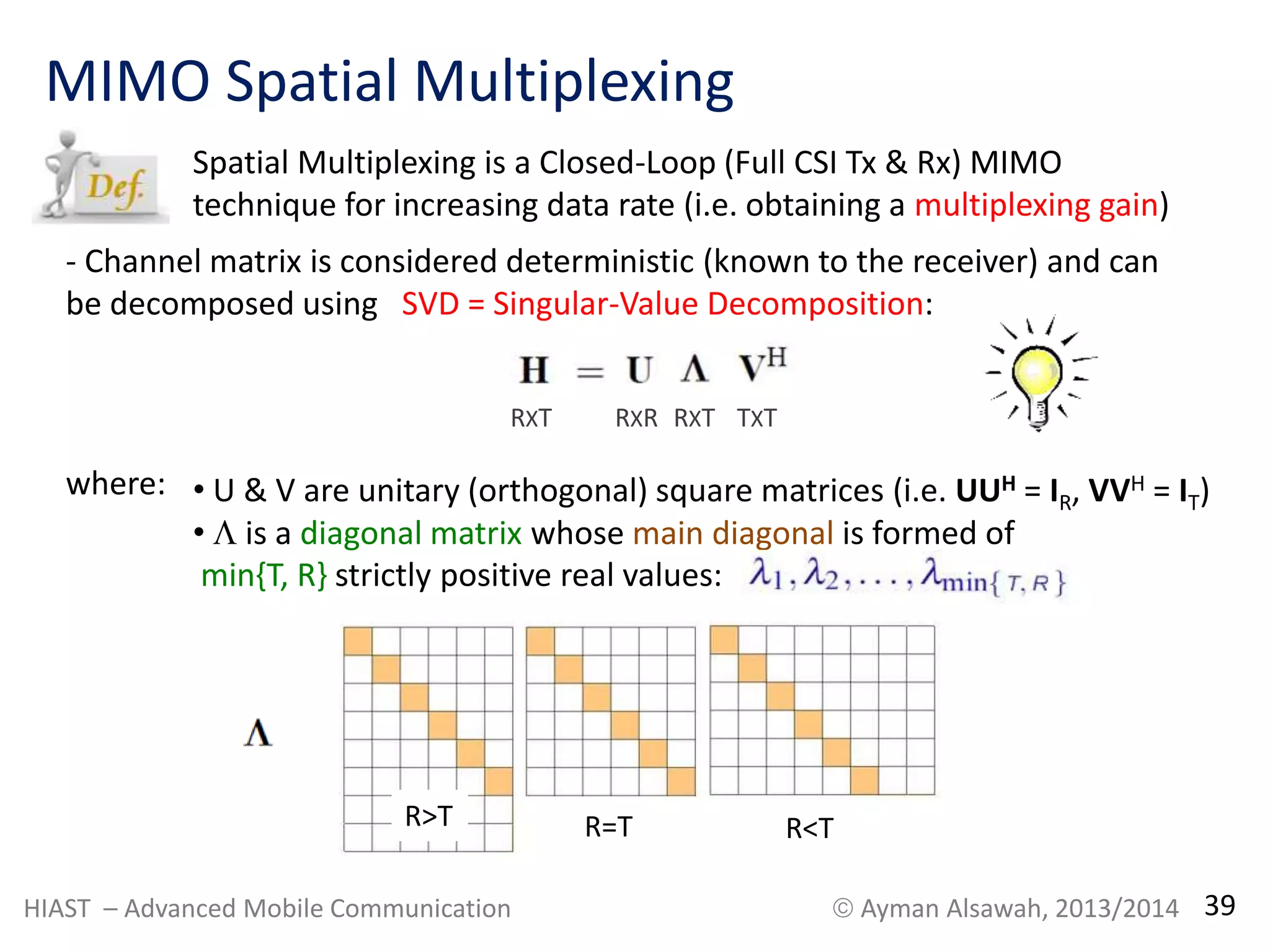 MIMO Spatial Multiplexing 
Spatial Multiplexing is a Closed-Loop (Full CSI Tx & Rx) MIMO 
technique for increasing data rate (i.e. obtaining a multiplexing gain) 
- Channel matrix is considered deterministic (known to the receiver) and can 
be decomposed using SVD = Singular-Value Decomposition: 
where: 
RXT RXR RXT TXT 
• U & V are unitary (orthogonal) square matrices (i.e. UUH = IR, VVH = IT) 
•  is a diagonal matrix whose main diagonal is formed of 
min{T, R} strictly positive real values: 
R>T R=T R<T 
HIAST – Advanced Mobile Communication  Ayman Alsawah, 2013/2014 39 
 