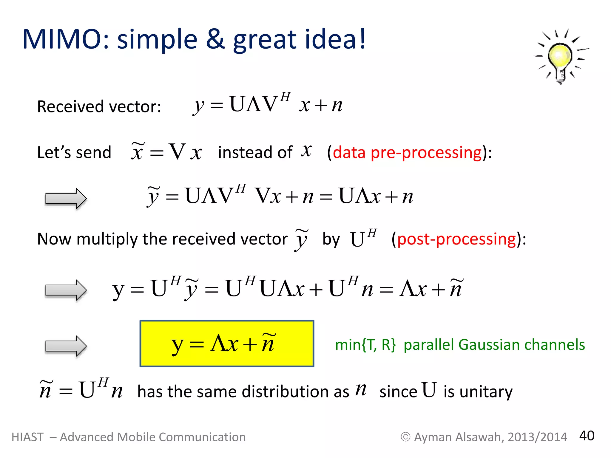 MIMO: simple & great idea! 
Received vector: y x n H  UV  
Let’s send instead of (data pre-processing): x x V~ x 
y x n x n H ~  UV V   U  
y~ 
Now multiply the received vector by (post-processing): H U 
y x n x n y  UH ~  UHU  UH    ~ 
y  x  n~ 
min{T, R} parallel Gaussian channels 
n n H U ~  n U 
has the same distribution as since is unitary 
HIAST – Advanced Mobile Communication  Ayman Alsawah, 2013/2014 40 
 