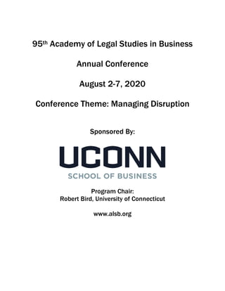 1
95th Academy of Legal Studies in Business
Annual Conference
August 2-7, 2020
Conference Theme: Managing Disruption
Sponsored By:
Program Chair:
Robert Bird, University of Connecticut
www.alsb.org
 
