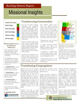 Reaching Alabama Regions


         Missional Insights
                                    Transforming Communities
 Inside this issue:
                                                                                        faces different spiritual issues,
                                    Over the last decades, Alabama
 Northern Region                                                                        fosters very different lifestyles,
                                    communities have dramatically
                                                                                        creates unique social enclaves, and
                                    changed culturally, spiritually, as
 North Central Region                                                                   produces unique ministry settings.
                                    well as demographically. Today,
                                                                                        In order to see our communities
                                    the buckle of the “Bible Belt” is
 South Central Region                                                                   transformed by the gospel, we will
                                    dotted with twenty Mosques, three
                                                                                        need to bring the gospel to bear
                                    Hindu Temples, fourteen Buddhist
                                                                                        upon these social environments.
                                    Centers, one Confucius Institute,
 Southeastern Region                                                                    Community transformation begins
                                    sixteen Jewish Synagogues, one Sikh
                                                                                        with four key actions on our part:
                                    Temple and forty-nine Wicca and
 Gulf Coast Region                  Pagan groups.
                                                                                        • Identifying the social & cultural
                                                                                        dynamics of each community.
                                    Ninety-two different languages are
                                    spoken at home in Alabama. While
Missional Resources                                                                     • Creating customized ministry
                                    many of these groups are small in                                                               With over 64% of the state unreached,
   for Making a                                                                                                                     Alabama Baptists are becoming Difference
                                                                                        approaches that address the
                                    number, the largest language groups
                                                                                                                                    Makers in their communities and their
     Difference                                                                         lifeviews & spiritual issues that are
                                    include: Spanish, German, French,                                                               congregations.
                                                                                        embedded in the community.
                                    Mandarin, Vietnamese, Korean,
In the coming decade all of us                                                                                                      Evangelical believers have become a
                                    Arabic, Japanese, Italian, Tagalog,
will be called upon to make a                                                                                                       minority voice in our communities
                                                                                        • Embodying a biblical faith
                                    Hindi and Greek.
difference in transitioning                                                                                                         across the state. However, by God's
                                                                                        community whose identity is based
congregations and transforming                                                                                                      grace, Alabama Baptists can be used
                                                                                        on our relationship to God and one
                                    Across the state of Alabama six very
communities.                                                                                                                        by God to see real community
                                                                                        another through Jesus Christ.
                                    different social environments may
                                                                                                                                    transformation occur through the
                                    be found. Each social environment
The ALSBOM has partnered                                                                                                            power of the gospel.
                                                                                        • Demonstrating God's love and
                                    produces its own cultural context,
with IICM to make a number                                                              compassion to those who are in
                                    cultural practices and cultural
of research reports available to                                                        need around us.
                                    values. Each social environment
Alabama Southern Baptists at a
nominal cost.
                                   Transitioning Congregations
1. MISSIONVIEW – a report
for churches to view their         Someone once said that Southern                     the groups they are trying to reach.         Churches will need to transition from
church and their community.        Baptists have been very successful at               The days of a “one size fits all”            church growth to church multiplication.
                                   reaching those who are like them, but               approach are over.                           Church growth was all about
2. MISSIONSITE – a report          the problem today is that the number                                                             “growing your church” by adding
for associations and church        of people who are “like us” is                      Churches will need to transition to          programs, buildings and budgets.
planters to identify church        shrinking. This appears to be true not              equipping lay missionaries to reach out to   Church multiplication comes through
planting locations.                only nationally but here in Alabama.                different types of people (Eph 4:11-         the multiplication of spirit-led lay
                                   From 2003-2007, only 8.59% of the                   16). Based on the missional roles that       leaders (1 Tim 2:2). Through multi-
3. MISSIONCRAFT – a                Alabama population worshiped in an                  God has given them, lay missionaries         plying lay leadership, growing
report “power point” for           ALSBOM church on Sunday. If we                      will need to be trained in culturally        churches will multiply ministries,
associations to understand their   are going to reach Alabama for Christ,              appropriate methods to: start new            plateauing churches will become
missional situation.               congregations will need to make                     ministries and congregations, present        revitalized, declining churches will
                                   significant transitions in the years                the gospel in ways that specific groups      arrest their inertia, and new churches
Links to order forms will be       ahead.                                              can understand and respond, nurture          will be started.
available through the ALSBOM                                                           new believers in the faith, train
website.                                                                                                                            The 21st century trends signal that
                                   Churches will need to make                          believers to become ministry and
                                   transitions to reach various types of ethnic,       missional leaders, and understand            significant cultural shifts lie ahead.
In partnership with the:                                                               community         and       congregational   Today all churches need to equip their
                                   lifestyle, lifestage, and socio-religious groups.
                                   This means that churches will need to               cultures.                                    members to rise to meet the challenge.
                                   develop contextual ministries (1 Cor
                                   9:21-24) – culturally appropriate for
                                                                                                             For 2010 - 2020
 