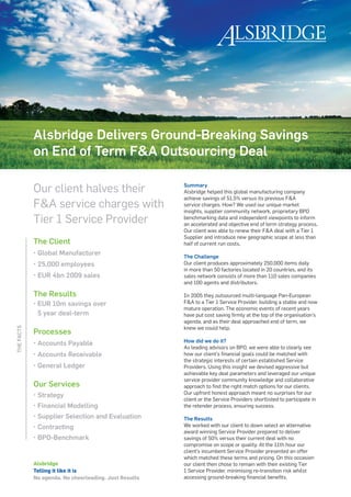 Alsbridge Delivers Ground-Breaking Savings
            on End of Term F&A Outsourcing Deal

            Our client halves their                    Summary
                                                       Alsbridge helped this global manufacturing company
                                                       achieve savings of 51.5% versus its previous F&A
            F&A service charges with                   service charges. How? We used our unique market
                                                       insights, supplier community network, proprietary BPO
            Tier 1 Service Provider                    benchmarking data and independent viewpoints to inform
                                                       an accelerated and objective end of term strategy process.
                                                       Our client was able to renew their F&A deal with a Tier 1
                                                       Supplier and introduce new geographic scope at less than
            The Client                                 half of current run costs.
            •   Global Manufacturer                    The Challenge
            •   25,000 employees                       Our client produces approximately 250,000 items daily
                                                       in more than 50 factories located in 20 countries, and its
            •   EUR 4bn 2009 sales                     sales network consists of more than 110 sales companies
                                                       and 100 agents and distributors.

            The Results                                In 2005 they outsourced multi-language Pan-European
            •   EUR 10m savings over                   F&A to a Tier 1 Service Provider, building a stable and now
                                                       mature operation. The economic events of recent years
                5 year deal-term                       have put cost saving firmly at the top of the organisation’s
                                                       agenda, and as their deal approached end of term, we
                                                       knew we could help.
THE FACTS




            Processes
                                                       How did we do it?
            •   Accounts Payable
                                                       As leading advisors on BPO, we were able to clearly see
            •   Accounts Receivable                    how our client’s financial goals could be matched with
                                                       the strategic interests of certain established Service
            •   General Ledger                         Providers. Using this insight we devised aggressive but
                                                       achievable key deal parameters and leveraged our unique
                                                       service provider community knowledge and collaborative
            Our Services                               approach to find the right match options for our clients.
                                                       Our upfront honest approach meant no surprises for our
            •   Strategy
                                                       client or the Service Providers shortlisted to participate in
            •   Financial Modelling                    the retender process, ensuring success.
            •   Supplier Selection and Evaluation      The Results
            •   Contracting                            We worked with our client to down select an alternative
                                                       award winning Service Provider prepared to deliver
            •   BPO-Benchmark                          savings of 50% versus their current deal with no
                                                       compromise on scope or quality. At the 11th hour our
                                                       client’s incumbent Service Provider presented an offer
                                                       which matched these terms and pricing. On this occasion
            Alsbridge                                  our client then chose to remain with their existing Tier
            Telling it like it is                      1 Service Provider, minimising re-transition risk whilst
            No agenda. No cheerleading. Just Results   accessing ground-breaking financial benefits.
 