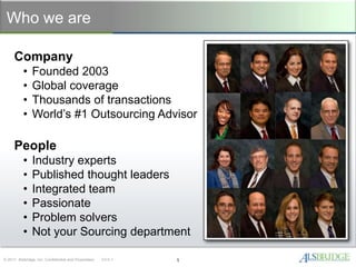 Who we are

     Company
           •    Founded 2003
           •    Global coverage
           •    Thousands of transactions
           •    World’s #1 Outsourcing Advisor

     People
           •    Industry experts
           •    Published thought leaders
           •    Integrated team
           •    Passionate
           •    Problem solvers
           •    Not your Sourcing department

© 2011 Alsbridge, Inc. Confidential and Proprietary   V3.0.1   1
 