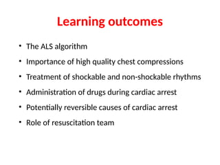 Learning outcomes
• The ALS algorithm
• Importance of high quality chest compressions
• Treatment of shockable and non-shockable rhythms
• Administration of drugs during cardiac arrest
• Potentially reversible causes of cardiac arrest
• Role of resuscitation team
 