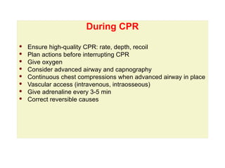 During CPR
During CPR
· Ensure high-quality CPR: rate, depth, recoil
· Plan actions before interrupting CPR
· Give oxygen
· Consider advanced airway and capnography
· Continuous chest compressions when advanced airway in place
· Vascular access (intravenous, intraosseous)
· Give adrenaline every 3-5 min
· Correct reversible causes
 