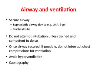 Airway and ventilation
• Secure airway:
– Supraglottic airway device e.g. LMA, i-gel
– Tracheal tube
• Do not attempt intubation unless trained and
competent to do so
• Once airway secured, if possible, do not interrupt chest
compressions for ventilation
• Avoid hyperventilation
• Capnography
 