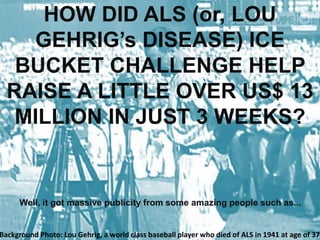 HOW DID ALS (or, LOU
GEHRIG’s DISEASE) ICE
BUCKET CHALLENGE HELP
RAISE A LITTLE OVER US$ 13
MILLION IN JUST 3 WEEKS?
Well, it got massive publicity from some amazing people such as...
Background Photo: Lou Gehrig, a world class baseball player who died of ALS in 1941 at age of 37
 