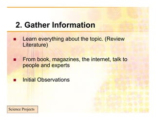 2. Gather I f
    2 G th Information
                  ti
       Learn everything about th t i (R i
        L           thi   b t the topic. (Review
        Literature)

       From book, magazines, the internet, talk to
        p p
        people and experts
                     p

       Initial Observations




Science Projects
 