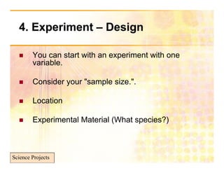 4. Experiment – Design
       p              g

       You can start with an experiment with one
        variable.

       Consider your "sample size.".

       Location

       Experimental Material (What species?)



Science Projects
 