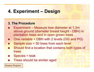 4. Experiment – Design
       p              g

  3. The P
  3 Th Procedured
     Experiment – Measure tree diameter at 1.3m
      above ground (diameter breast height - DBH) in
      plantation trees and in open grown trees
     One variable = DBH with 2 levels (OG and PG)
                                         (           )
     Sample size = 50 trees from each level
     Should find a location that contains both types of
                                                 y
      trees
     Species = teak
     Trees should be similar aged
Science Projects
 