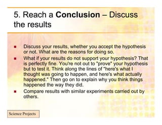 5. Reach a Conclusion – Discuss
  the results

       Discuss your results, whether you accept the hypothesis
        or not. What are the reasons for doing so.
       What if your results do not support your hypothesis? That
        is perfectly fine. You're not out to "prove" your hypothesis
        but to test it. Think along the lines of "here's what I
                                                  here s
        thought was going to happen, and here's what actually
        happened." Then go on to explain why you think things
        happened the way they did.
       Compare results with similar experiments carried out by
        others.


Science Projects
 