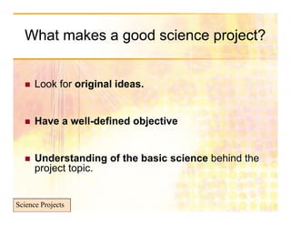 What makes a good science p j
               g            project?


     Look for original ideas.


     Have a well-defined objective
                            j


     Understanding of the basic science b hi d th
      U d      t di  f th b i      i     behind the
      project topic.


Science Projects
 