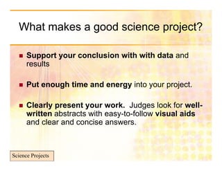 What makes a good science p j
               g            project?

     Support your conclusion with with data and
      S       t        l i     ith ith d t     d
      results

     Put enough time and energy into your project.

     Clearly present your work. Judges look for well-
      written abstracts with easy-to-follow visual aids
                                y
      and clear and concise answers.



Science Projects
 