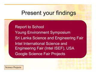 Present your findings

       Report to School
       Young Environment Symposium
       Sri Lanka Science and Engineering Fair
       Intel International Science and
        Engineering Fair (Intel ISEF), USA
       Google Science Fair Projects



Science Projects
 