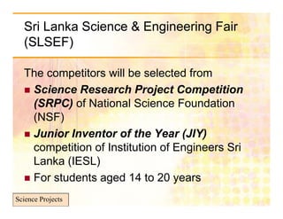 Sri Lanka Science & Engineering Fair
  (SLSEF)

  The competitors will be selected from
   Science Research Project Competition
                              j
    (SRPC) of National Science Foundation
    (NSF)
   Junior Inventor of the Year (JIY)
    competition of Institution of Engineers Sri
    Lanka (IESL)
   For students aged 14 to 20 years

Science Projects
 