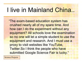 I live in Mainland China..
     “The exam-based education system has
      crushed nearly all of my spare time. And
      how can I do the experiment without any
      equipment? All schools love the examination
      so no one will let a simple student to use the
      equipment and research. And I must use a
      proxy to visit websites like YouTube,
      Twitter.So I think the people who have
      submitted Google Science Fair is lucky.”
Science Projects
 