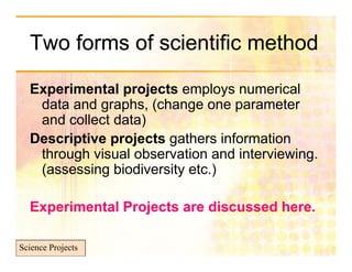 Two forms of scientific method

  Experimental projects employs numerical
  E     i     t l    j t        l         i l
    data and graphs, (change one parameter
    and collect data)
  Descriptive projects gathers information
    through visual observation and interviewing
                                   interviewing.
    (assessing biodiversity etc.)

  Experimental Projects are discussed here.

Science Projects
 
