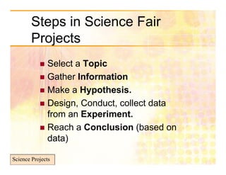 Steps in Science Fair
        Projects
            Select a Topic
            Gather Information
            Make a Hypothesis.
            Design, Conduct, collect data
             from an Experiment.
            Reach a Conclusion (based on
                 )
             data)

Science Projects
 