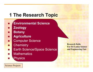 1 Th R
      The Research Topic
                 hT i
       Environmental Science
        E i         t lS i
       Zoology
       Botany
       Agriculture
       Computer Science
                                      Research fields
       Chemistry                     For Sri Lanka Science
       Earth Science/Space Science   and Engineering Fair

       Mathematics
       Physics

Science Projects
 