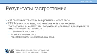 ПЕРВАЯ ЕЖЕГОДНАЯ ОБЩЕРОССИЙСКАЯ
ПАЦИЕНТСКАЯ КОНФЕРЕНЦИЯ ПО БАС
МОСКВА 2015
Результаты гастростомии
•  У 80% пациентов стабилизировалась масса тела
•  93% больных сказали, что не пожалели о наложении
гастростомы, они отметили следующие основные преимущества
питания через гастростому:
•  пропало чувство голода
•  укоротился прием пищи
•  перестал мешать назогастральный зонд.
 
