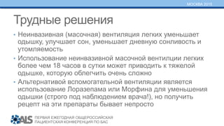 ПЕРВАЯ ЕЖЕГОДНАЯ ОБЩЕРОССИЙСКАЯ
ПАЦИЕНТСКАЯ КОНФЕРЕНЦИЯ ПО БАС
МОСКВА 2015
Трудные решения
•  Неинвазивная (масочная) вентиляция легких уменьшает
одышку, улучшает сон, уменьшает дневную сонливость и
утомляемость
•  Использование неинвазивной масочной вентилции легких
более чем 18 часов в сутки может приводить к тяжелой
одышке, которую облегчить очень сложно
•  Альтернативой вспомогательной вентиляции является
использование Лоразепама или Морфина для уменьшения
одышки (строго под наблюдением врача!), но получить
рецепт на эти препараты бывает непросто
 