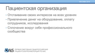 ПЕРВАЯ ЕЖЕГОДНАЯ ОБЩЕРОССИЙСКАЯ
ПАЦИЕНТСКАЯ КОНФЕРЕНЦИЯ ПО БАС
МОСКВА 2015
Пациентская организация
•  Отстаивание своих интересов на всех уровнях
•  Привлечение денег на оборудование, оплату
сотрудников, исследования
•  Сплочение вокруг себя профессионального
сообщества
 