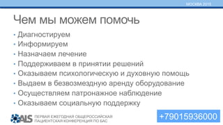 ПЕРВАЯ ЕЖЕГОДНАЯ ОБЩЕРОССИЙСКАЯ
ПАЦИЕНТСКАЯ КОНФЕРЕНЦИЯ ПО БАС
МОСКВА 2015
Чем мы можем помочь
•  Диагностируем
•  Информируем
•  Назначаем лечение
•  Поддерживаем в принятии решений
•  Оказываем психологическую и духовную помощь
•  Выдаем в безвозмездную аренду оборудование
•  Осуществляем патронажное наблюдение
•  Оказываем социальную поддержку
+79015936000
 