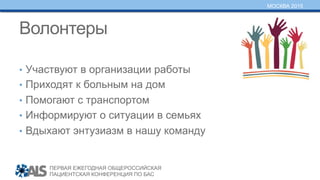 ПЕРВАЯ ЕЖЕГОДНАЯ ОБЩЕРОССИЙСКАЯ
ПАЦИЕНТСКАЯ КОНФЕРЕНЦИЯ ПО БАС
МОСКВА 2015
Волонтеры
•  Участвуют в организации работы
•  Приходят к больным на дом
•  Помогают с транспортом
•  Информируют о ситуации в семьях
•  Вдыхают энтузиазм в нашу команду
 