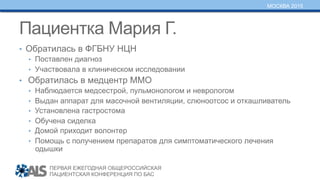 ПЕРВАЯ ЕЖЕГОДНАЯ ОБЩЕРОССИЙСКАЯ
ПАЦИЕНТСКАЯ КОНФЕРЕНЦИЯ ПО БАС
МОСКВА 2015
Пациентка Мария Г.
•  Обратилась в ФГБНУ НЦН
•  Поставлен диагноз
•  Участвовала в клиническом исследовании
•  Обратилась в медцентр ММО
•  Наблюдается медсестрой, пульмонологом и неврологом
•  Выдан аппарат для масочной вентиляции, слюноотсос и откашливатель
•  Установлена гастростома
•  Обучена сиделка
•  Домой приходит волонтер
•  Помощь с получением препаратов для симптоматического лечения
одышки
 