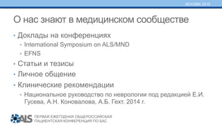 ПЕРВАЯ ЕЖЕГОДНАЯ ОБЩЕРОССИЙСКАЯ
ПАЦИЕНТСКАЯ КОНФЕРЕНЦИЯ ПО БАС
МОСКВА 2015
О нас знают в медицинском сообществе
•  Доклады на конференциях
•  International Symposium on ALS/MND
•  EFNS
•  Статьи и тезисы
•  Личное общение
•  Клинические рекомендации
•  Национальное руководство по неврологии под редакцией Е.И.
Гусева, А.Н. Коновалова, А.Б. Гехт. 2014 г.
 