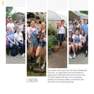 8

london

Our London office spent their Al’s Day at Spitalfields
City Farm, an organization that concentrates on
growing local affordable food for their community.
The team helped with tasks such as painting,
planting and cleaning stables, and learned new
skills around farming and growing.

 