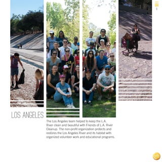 9

Los ANgeles
The Los Angeles team helped to keep the L.A.
River clean and beautiful with Friends of L.A. River
Cleanup. The non-profit organization protects and
restores the Los Angeles River and its habitat with
organized volunteer work and educational programs.

 