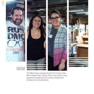 10

MIAMI
The Miami team volunteered with the Friends of the
Miami-Dade Public Library. At the main branch, they
prepared donated books for sorting, delivery and
lending to its many locations.

 