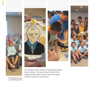 12

shanghai

The Shanghai office visited the Social Organization
Service Center. The team helped children from
migrant families learn how to cook and prepare
nutritious snacks for themselves.

 