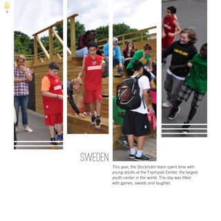 14

sweden
This year, the Stockholm team spent time with
young adults at the Fryshyset Center, the largest
youth center in the world. The day was filled
with games, sweets and laughter.

 