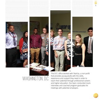 15

Washington, D.C.

The D.C. office worked with YearUp, a non-profit
that provides young adults with the skills,
experience and support they need in order to
reach their potential through professional careers
and higher education. Our team conducted mock
interviews and coached program graduates for
meetings with potential employers.

 