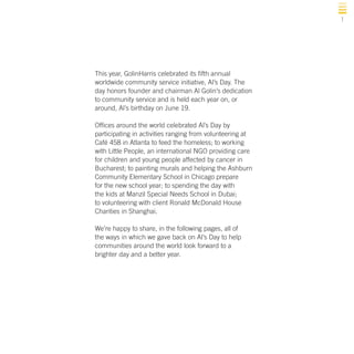 1

This year, GolinHarris celebrated its fifth annual
worldwide community service initiative, Al’s Day. The
day honors founder and chairman Al Golin’s dedication
to community service and is held each year on, or
around, Al’s birthday on June 19.
Offices around the world celebrated Al’s Day by
participating in activities ranging from volunteering at
Café 458 in Atlanta to feed the homeless; to working
with Little People, an international NGO providing care
for children and young people affected by cancer in
Bucharest; to painting murals and helping the Ashburn
Community Elementary School in Chicago prepare
for the new school year; to spending the day with
the kids at Manzil Special Needs School in Dubai;
to volunteering with client Ronald McDonald House
Charities in Shanghai.
We’re happy to share, in the following pages, all of
the ways in which we gave back on Al’s Day to help
communities around the world look forward to a
brighter day and a better year.

 